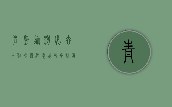青岛旅游必去景点，探索海滨城市的魅力与历史