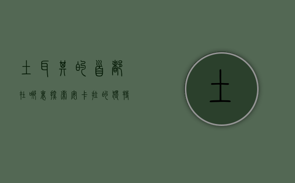 土耳其的首都在哪里？探索安卡拉的独特魅力与历史