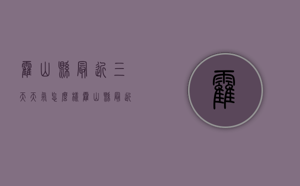 霍山县最近三天天气怎么样（霍山县最近三天天气怎么样了）