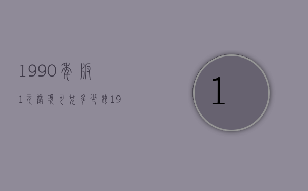 1990年版1元卷现可兑多少钱（1990年版的1元可以换多少钱）