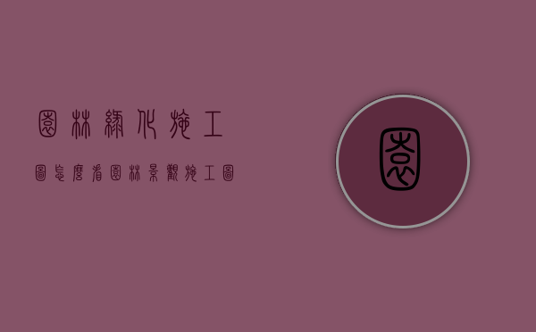 园林绿化施工图怎么看（园林景观施工图怎么看）