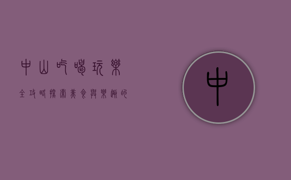 中山吃喝玩乐全攻略，探索美食与乐趣的完美结合