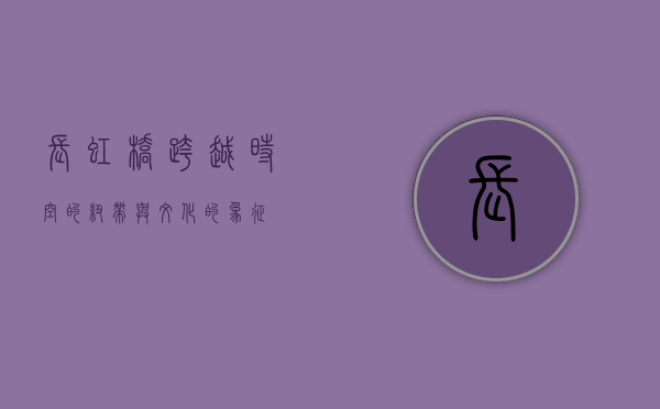 长虹桥，跨越时空的纽带与文化的象征