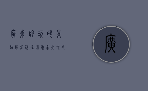 广东好玩的景点排名榜，探索岭南大地的无限魅力