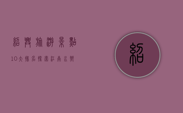 绍兴旅游景点10大排名，探索江南水乡的历史与文化