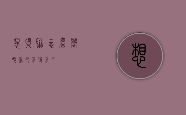 想复联怎么办（复联又不联系了）