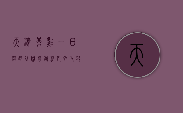 天津景点一日游路线图，探索津门文化与历史的完美之旅
