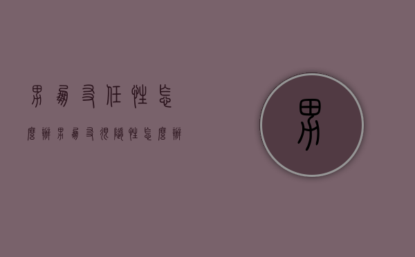 男朋友任性怎么办（男朋友很随性怎么办）