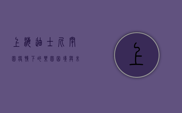 上海迪士尼闭园，疫情下的乐园困境与未来展望