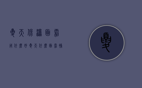 夏天保湿面霜用什么好（夏天什么面霜补水保湿效果最好）