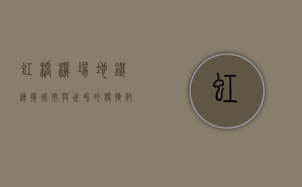 虹桥机场地铁，连接城市与世界的便捷纽带