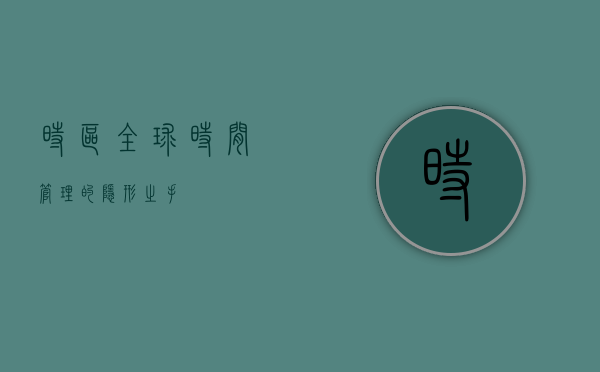 时区，全球时间管理的隐形之手