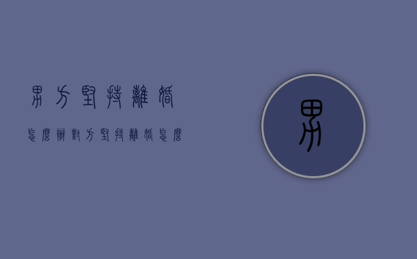 男方坚持离婚怎么办（对方坚持离婚怎么办）