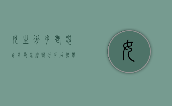 女生分手老想前男友怎么办（分手后很想前女友怎么办）