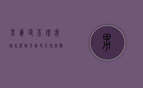 男朋友不理我该怎么办（男朋友不理我应该怎么办）