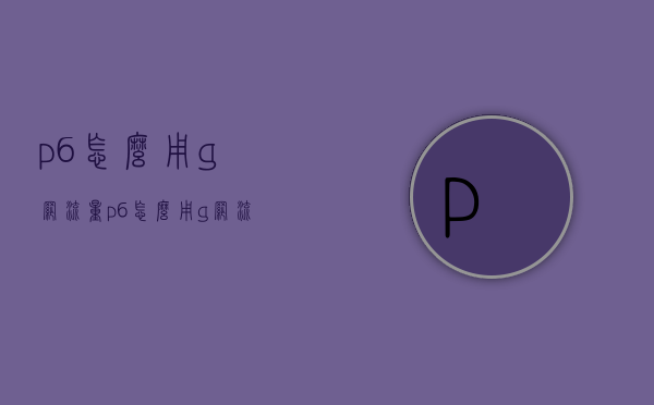 p6怎么用g网流量（p6怎么用g网流量看电视）