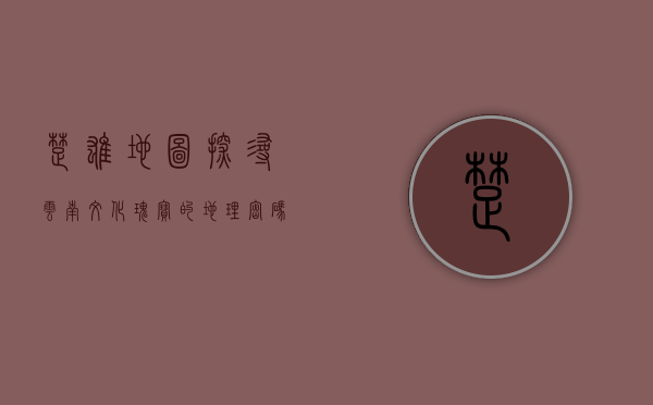 楚雄地图，探寻云南文化瑰宝的地理密码