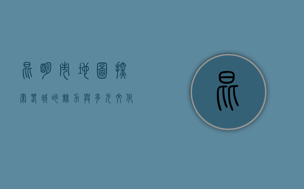 昆明市地图，探索春城的魅力与多元文化