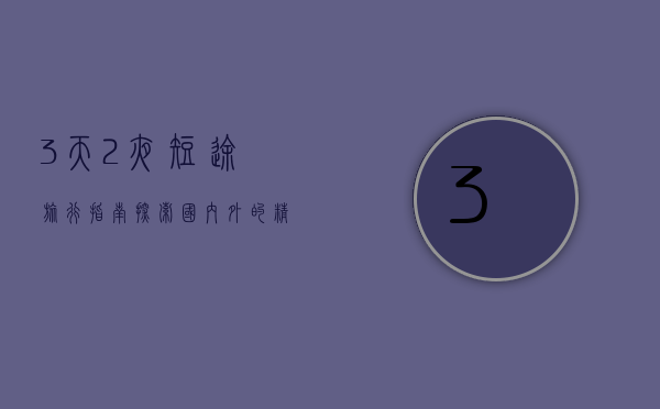 3天2夜短途旅行指南，探索国内外的精彩目的地