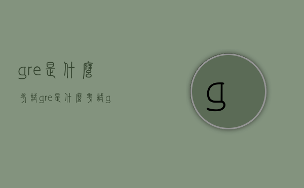 gre是什么考试（gre是什么考试 gre和托福有什么区别）