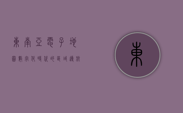 东南亚电子地图，数字化时代的区域导航与发展新引擎