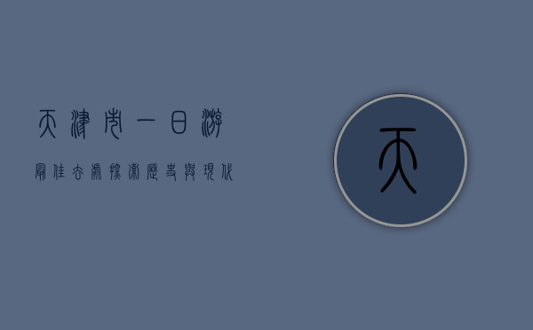 天津市一日游最佳去处，探索历史与现代的交融