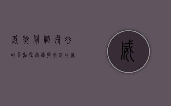 威海最值得去的景点，探索海滨城市的魅力与历史