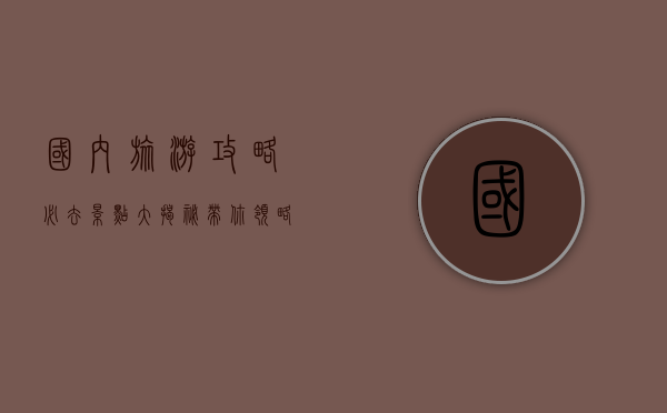 国内旅游攻略，必去景点大揭秘，带你领略中国之美