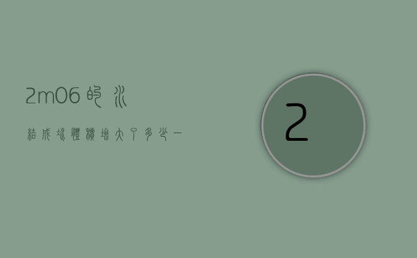 2m06的水结成冰体积增大了多少（一块冰化成水,体积减少了532）