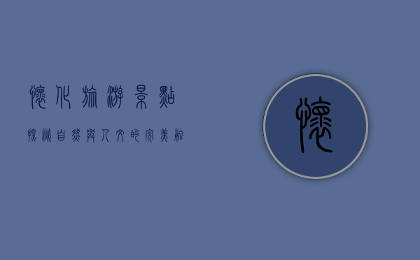 怀化旅游景点探秘，自然与人文的完美融合