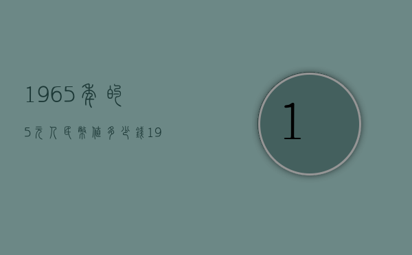 1965年的5元人民币值多少钱（1965年的5元人民币值多少钱呢）