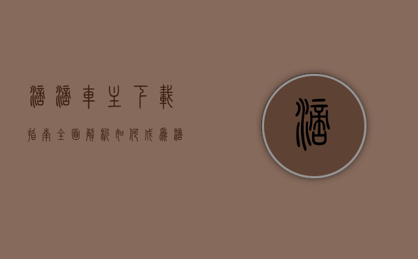 滴滴车主下载指南，全面解析如何成为滴滴车主