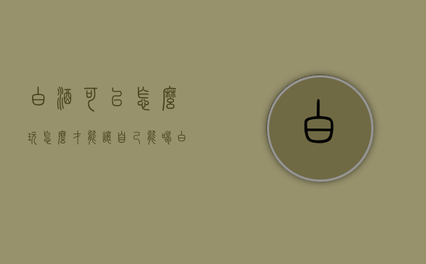 白酒可以怎么玩（怎么才能让自己能喝白酒）