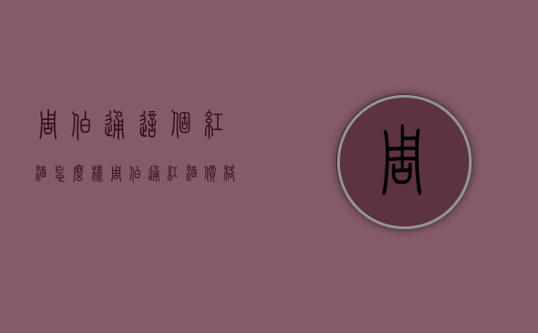 周伯通这个红酒怎么样（周伯通红酒价格）