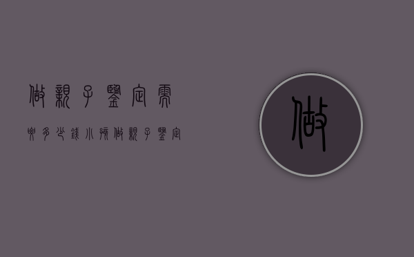 做亲子鉴定需要多少钱（小孩做亲子鉴定需要多少钱）