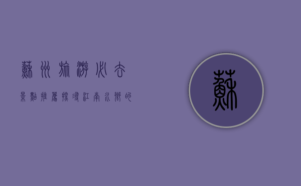 苏州旅游必去景点推荐，探寻江南水乡的韵味与魅力