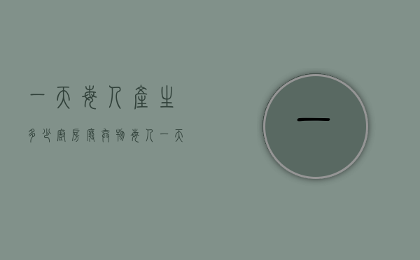 一天每人产生多少厨房废弃物（每人一天产生多少餐厨垃圾）