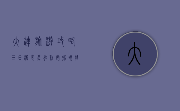 大连旅游攻略，三日游完美行程安排，玩转海滨风情与城市魅力