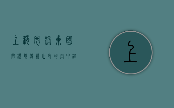 上海市浦东国际机场，连接世界的空中枢纽