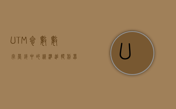 UTM参数，数字营销中的精准追踪利器