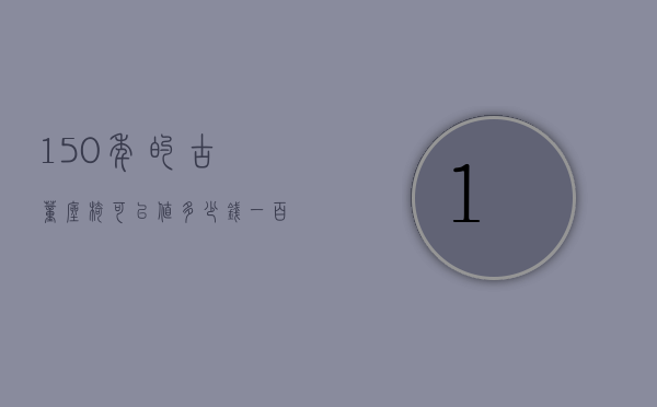 150年的古董座椅可以值多少钱（一百年前的椅子能值多少钱）