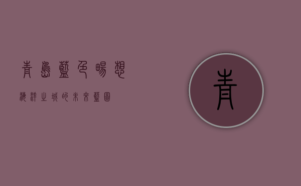 青岛蓝色畅想，海洋之城的未来蓝图