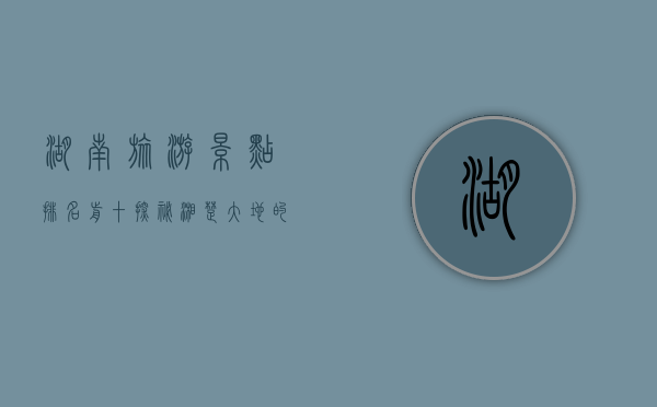 湖南旅游景点排名前十，探秘湘楚大地的自然与人文瑰宝