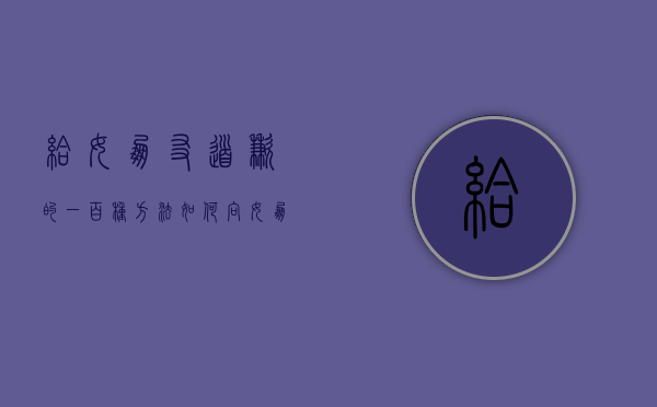 给女朋友道歉的一百种方法（如何向女朋友道歉救她？注意细节！）