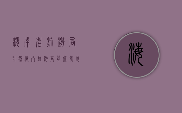 海南省旅游局，引领海南旅游高质量发展，打造国际旅游消费中心