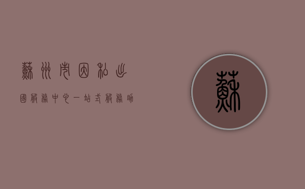 苏州市因私出国服务中心，一站式服务助力市民圆梦海外