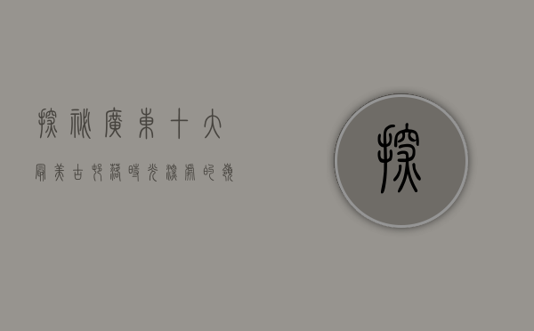 探秘广东十大最美古村落，时光深处的岭南风情