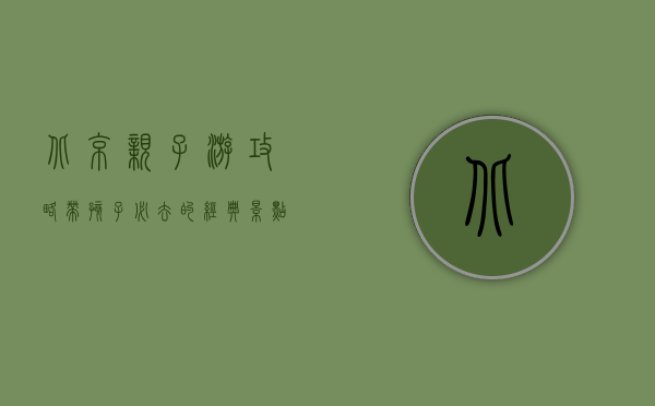 北京亲子游攻略，带孩子必去的经典景点与实用建议