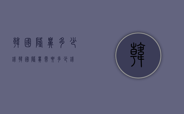 韩国隆鼻多少钱（韩国隆鼻需要多少钱）