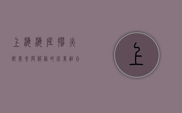 上海海底捞火锅，美食与服务的完美融合